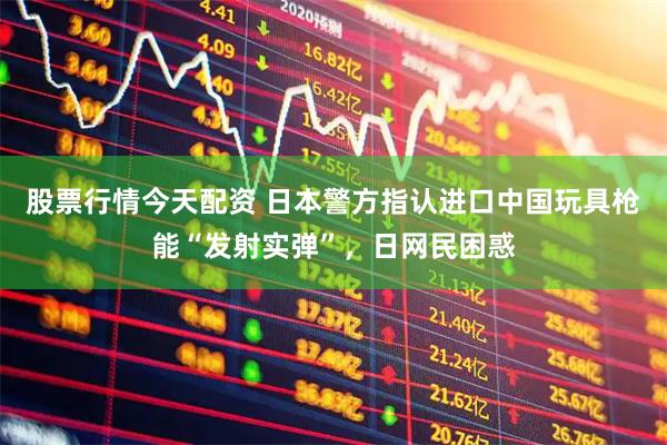 股票行情今天配资 日本警方指认进口中国玩具枪能“发射实弹”，日网民困惑