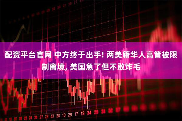 配资平台官网 中方终于出手! 两美籍华人高管被限制离境, 美国急了但不敢炸毛