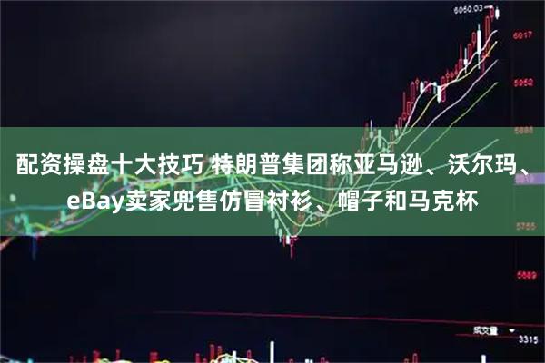配资操盘十大技巧 特朗普集团称亚马逊、沃尔玛、eBay卖家兜售仿冒衬衫、帽子和马克杯