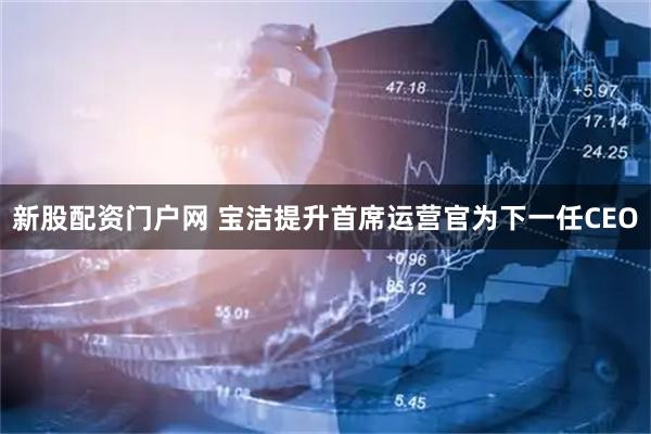 新股配资门户网 宝洁提升首席运营官为下一任CEO