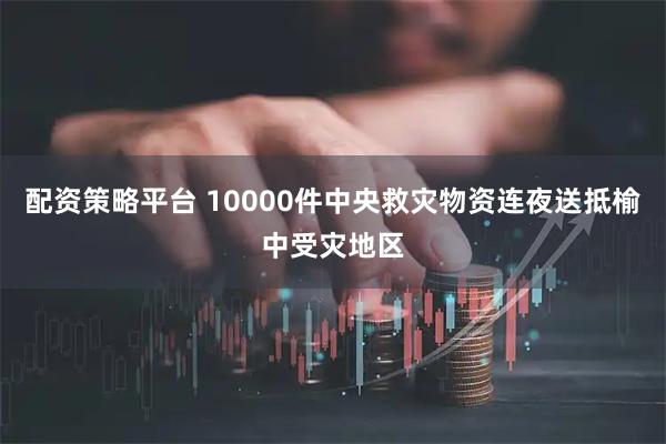 配资策略平台 10000件中央救灾物资连夜送抵榆中受灾地区