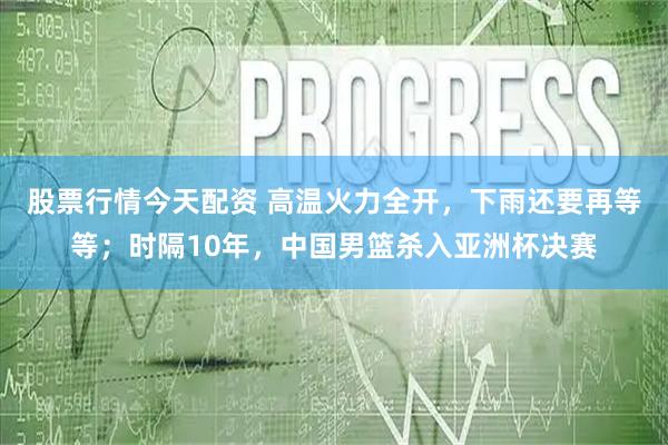 股票行情今天配资 高温火力全开，下雨还要再等等；时隔10年，中国男篮杀入亚洲杯决赛