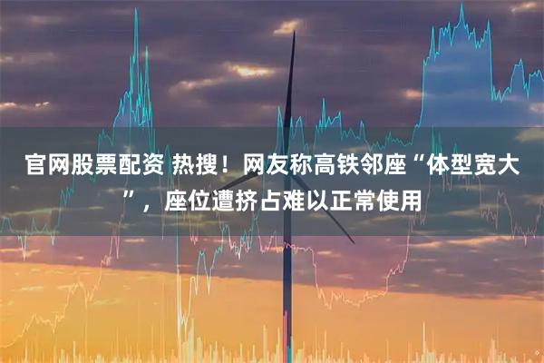 官网股票配资 热搜！网友称高铁邻座“体型宽大”，座位遭挤占难以正常使用