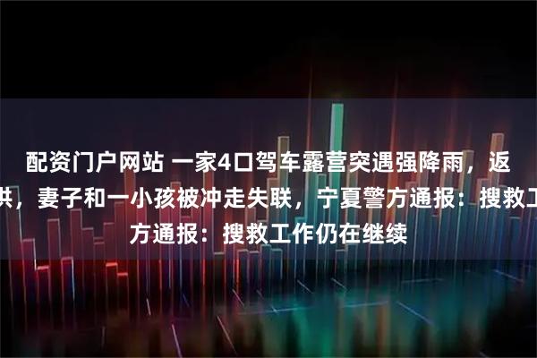 配资门户网站 一家4口驾车露营突遇强降雨，返回途中遇山洪，妻子和一小孩被冲走失联，宁夏警方通报：搜救工作仍在继续