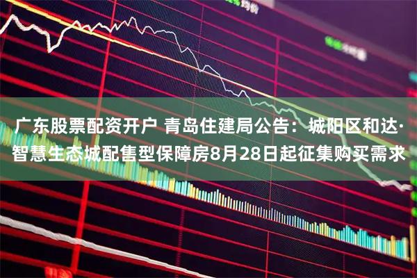 广东股票配资开户 青岛住建局公告：城阳区和达·智慧生态城配售型保障房8月28日起征集购买需求