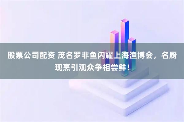 股票公司配资 茂名罗非鱼闪耀上海渔博会，名厨现烹引观众争相尝鲜！