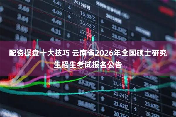 配资操盘十大技巧 云南省2026年全国硕士研究生招生考试报名公告