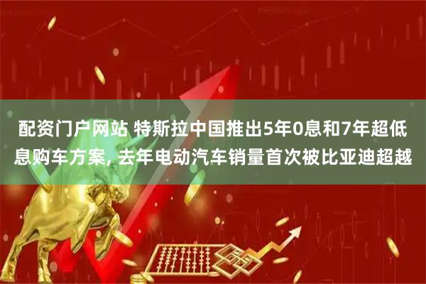 配资门户网站 特斯拉中国推出5年0息和7年超低息购车方案, 去年电动汽车销量首次被比亚迪超越